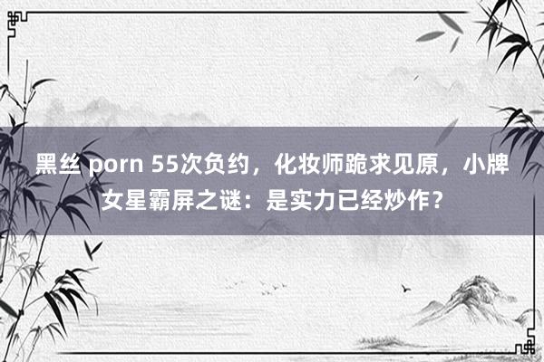 黑丝 porn 55次负约，化妆师跪求见原，小牌女星霸屏之谜：是实力已经炒作？