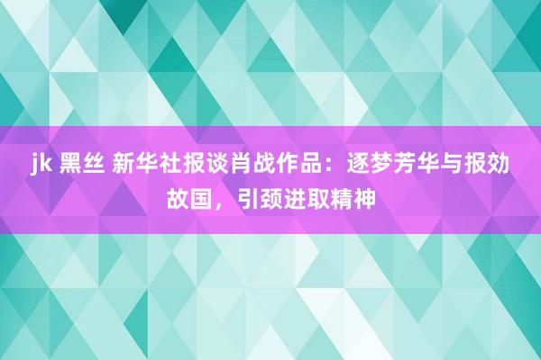 jk 黑丝 新华社报谈肖战作品：逐梦芳华与报効故国，引颈进取精神