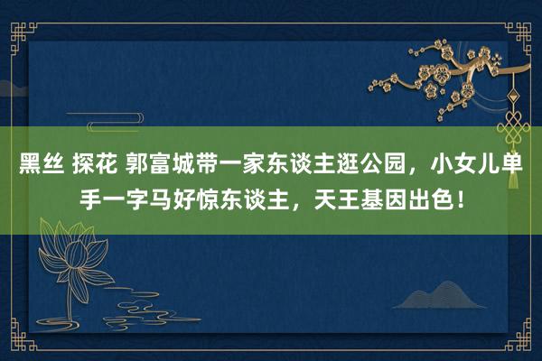 黑丝 探花 郭富城带一家东谈主逛公园，小女儿单手一字马好惊东谈主，天王基因出色！