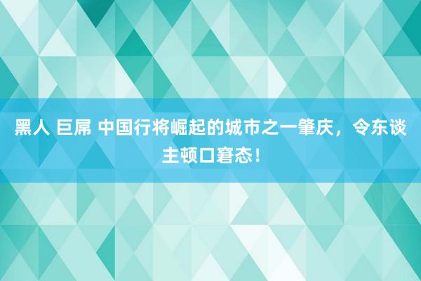 黑人 巨屌 中国行将崛起的城市之一肇庆，令东谈主顿口窘态！