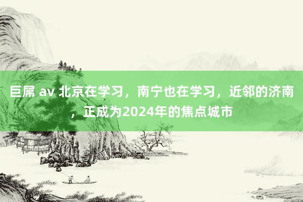 巨屌 av 北京在学习，南宁也在学习，近邻的济南，正成为2024年的焦点城市