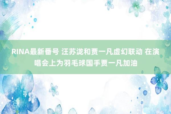 RINA最新番号 汪苏泷和贾一凡虚幻联动 在演唱会上为羽毛球国手贾一凡加油