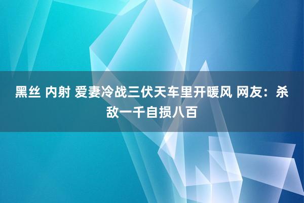 黑丝 内射 爱妻冷战三伏天车里开暖风 网友：杀敌一千自损八百