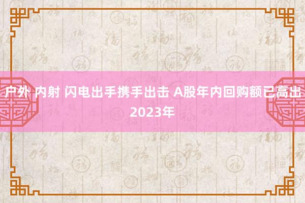 户外 内射 闪电出手携手出击 A股年内回购额已高出2023年