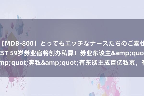 【MDB-800】とってもエッチなナースたちのご奉仕SEX 30人4時間BEST 59岁券业宿将创办私募！券业东谈主&quot;奔私&quot;有东谈主成百亿私募，有东谈主重回券商