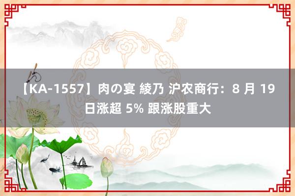 【KA-1557】肉の宴 綾乃 沪农商行：8 月 19 日涨超 5% 跟涨股重大