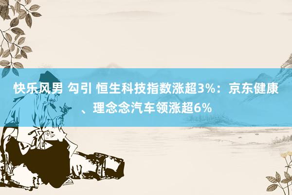 快乐风男 勾引 恒生科技指数涨超3%：京东健康、理念念汽车领涨超6%