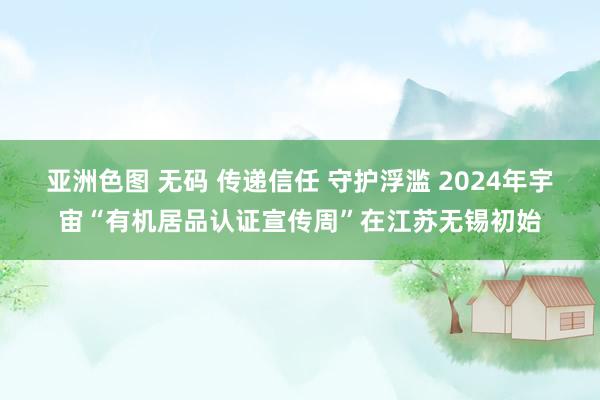 亚洲色图 无码 传递信任 守护浮滥 2024年宇宙“有机居品认证宣传周”在江苏无锡初始