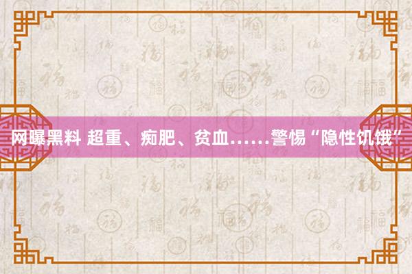 网曝黑料 超重、痴肥、贫血……警惕“隐性饥饿”