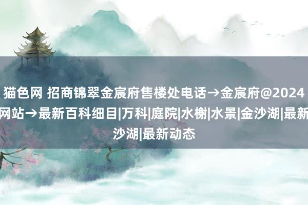 猫色网 招商锦翠金宸府售楼处电话→金宸府@2024首页网站→最新百科细目|万科|庭院|水榭|水景|金沙湖|最新动态