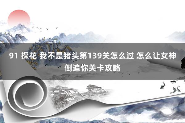 91 探花 我不是猪头第139关怎么过 怎么让女神倒追你关卡攻略