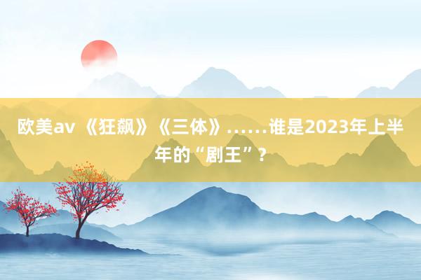 欧美av 《狂飙》《三体》……谁是2023年上半年的“剧王”？