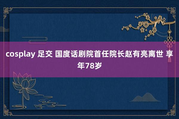 cosplay 足交 国度话剧院首任院长赵有亮离世 享年78岁