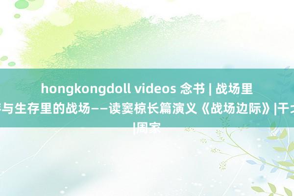 hongkongdoll videos 念书 | 战场里的生存与生存里的战场——读窦椋长篇演义《战场边际》|干戈|周家