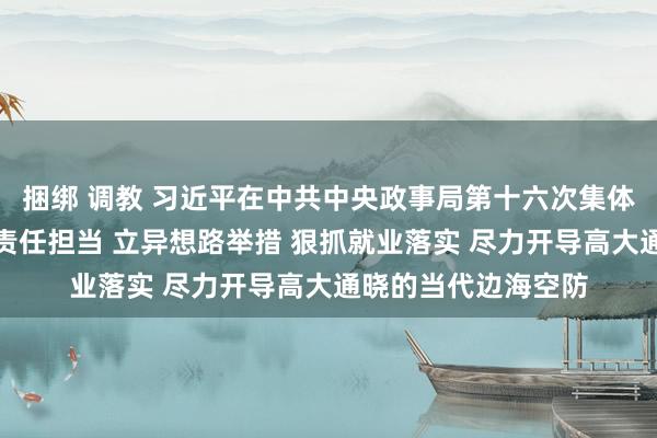 捆绑 调教 习近平在中共中央政事局第十六次集体学习时强调：强化责任担当 立异想路举措 狠抓就业落实 尽力开导高大通晓的当代边海空防