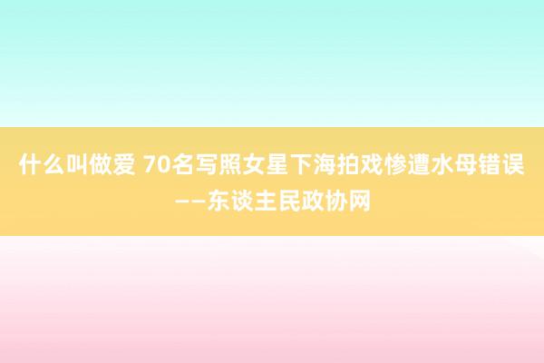 什么叫做爱 70名写照女星下海拍戏惨遭水母错误——东谈主民政协网