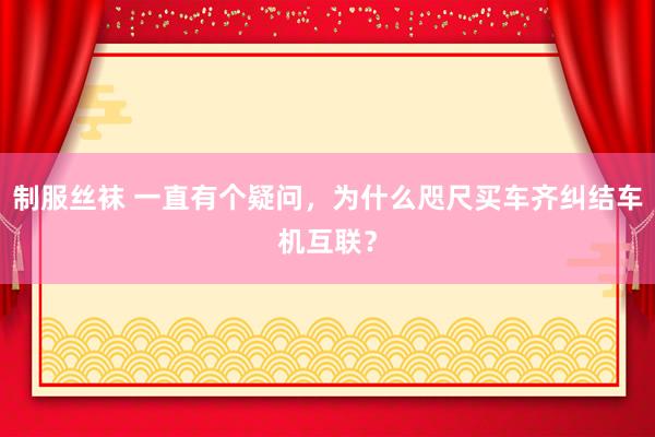 制服丝袜 一直有个疑问，为什么咫尺买车齐纠结车机互联？