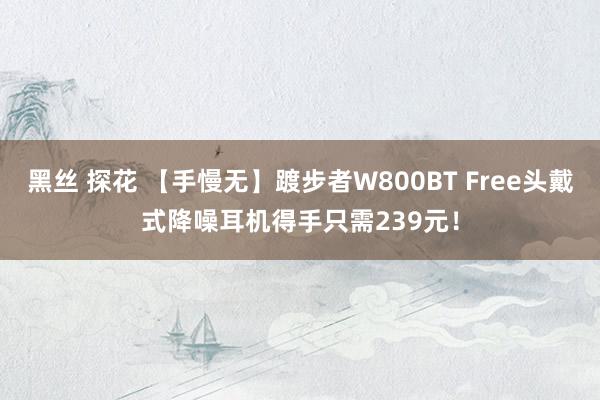 黑丝 探花 【手慢无】踱步者W800BT Free头戴式降噪耳机得手只需239元！