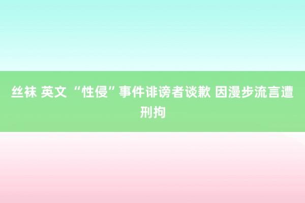 丝袜 英文 “性侵”事件诽谤者谈歉 因漫步流言遭刑拘