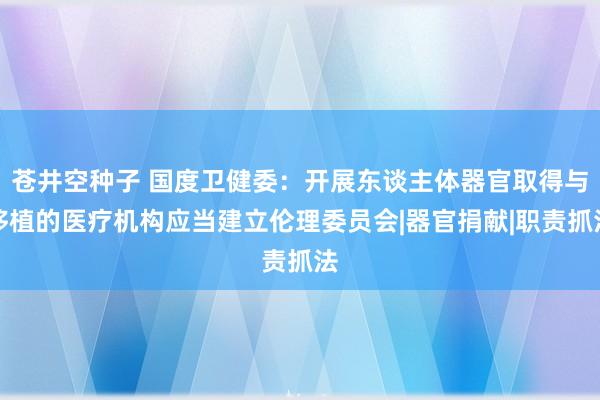 苍井空种子 国度卫健委：开展东谈主体器官取得与移植的医疗机构应当建立伦理委员会|器官捐献|职责抓法