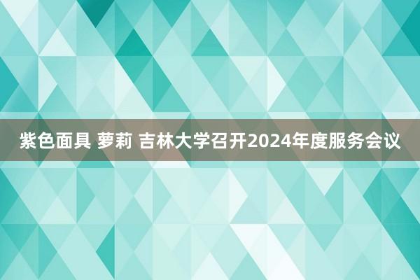 紫色面具 萝莉 吉林大学召开2024年度服务会议