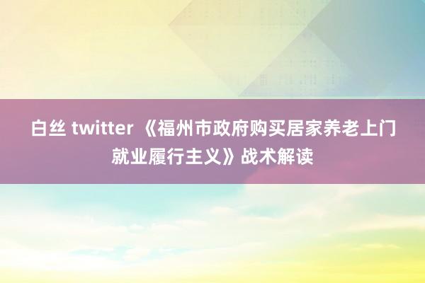 白丝 twitter 《福州市政府购买居家养老上门就业履行主义》战术解读