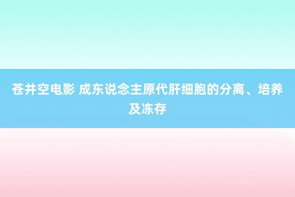 苍井空电影 成东说念主原代肝细胞的分离、培养及冻存