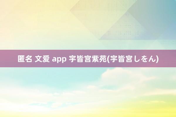 匿名 文爱 app 宇皆宫紫苑(宇皆宮しをん)