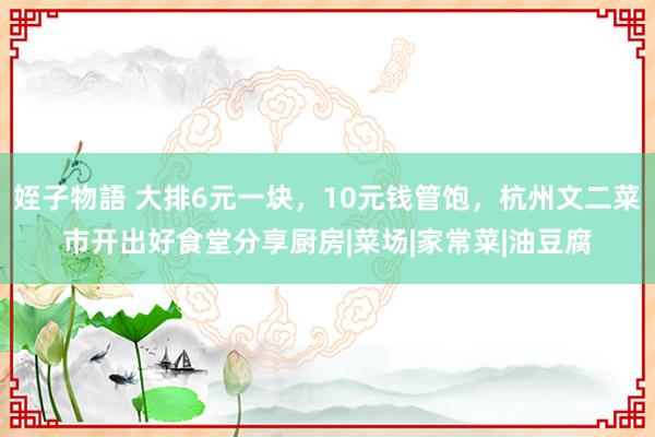 姪子物語 大排6元一块，10元钱管饱，杭州文二菜市开出好食堂分享厨房|菜场|家常菜|油豆腐