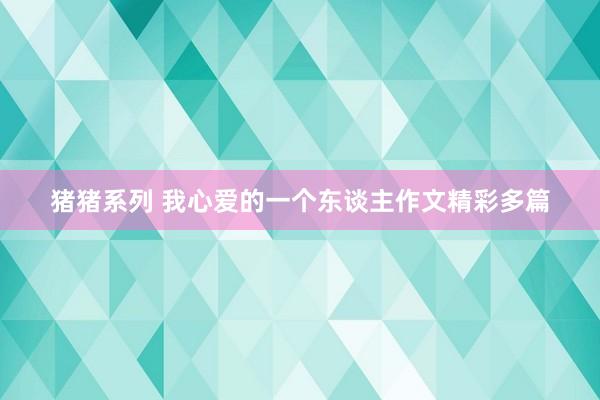 猪猪系列 我心爱的一个东谈主作文精彩多篇