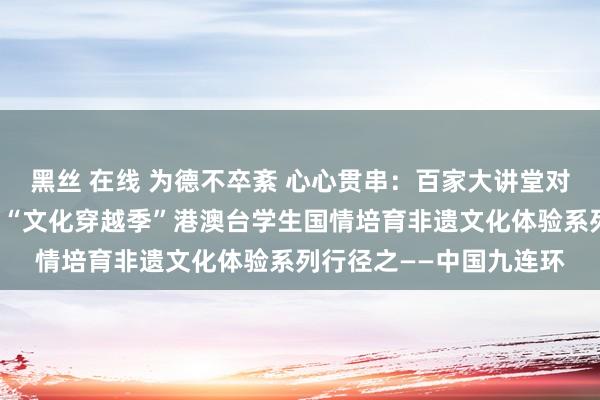 黑丝 在线 为德不卒紊 心心贯串：百家大讲堂对外经济生意大学第三届“文化穿越季”港澳台学生国情培育非遗文化体验系列行径之——中国九连环