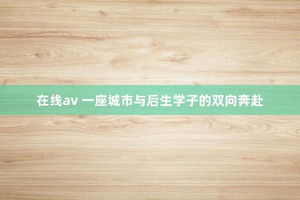 在线av 一座城市与后生学子的双向奔赴